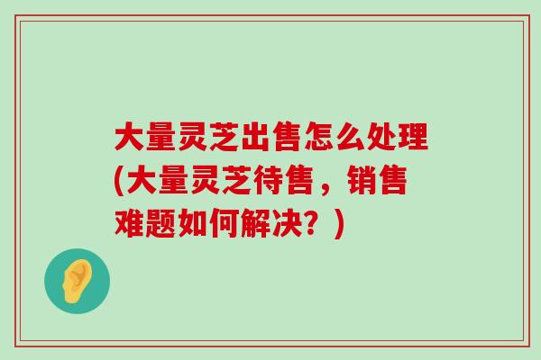 大量灵芝出售怎么处理(大量灵芝待售，销售难题如何解决？)