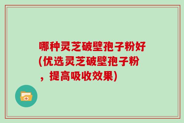 哪种灵芝破壁孢子粉好(优选灵芝破壁孢子粉，提高吸收效果)