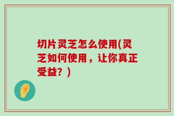 切片灵芝怎么使用(灵芝如何使用，让你真正受益？)