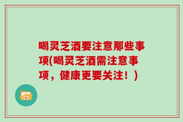 喝灵芝酒要注意那些事项(喝灵芝酒需注意事项，健康更要关注！)