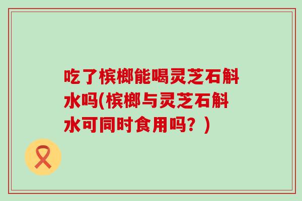 吃了槟榔能喝灵芝石斛水吗(槟榔与灵芝石斛水可同时食用吗？)