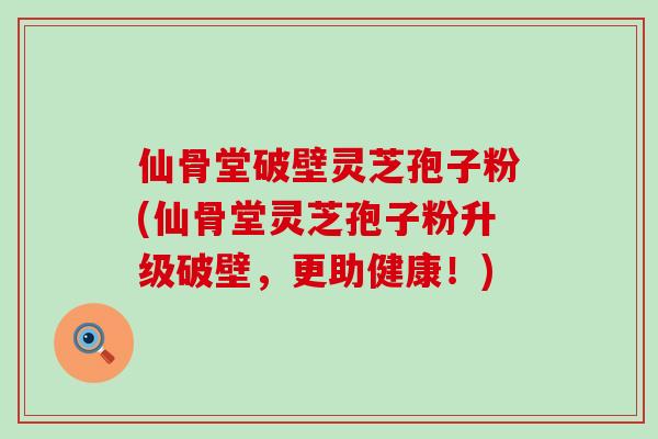 仙骨堂破壁灵芝孢子粉(仙骨堂灵芝孢子粉升级破壁，更助健康！)