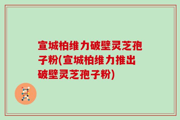 宣城柏维力破壁灵芝孢子粉(宣城柏维力推出破壁灵芝孢子粉)