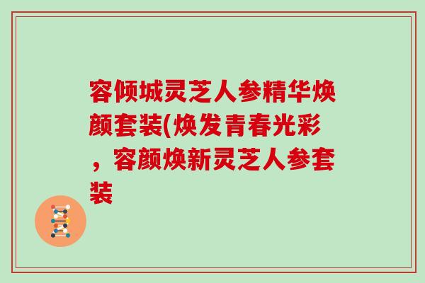 容倾城灵芝人参精华焕颜套装(焕发青春光彩，容颜焕新灵芝人参套装