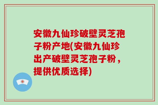 安徽九仙珍破壁灵芝孢子粉产地(安徽九仙珍出产破壁灵芝孢子粉，提供优质选择)