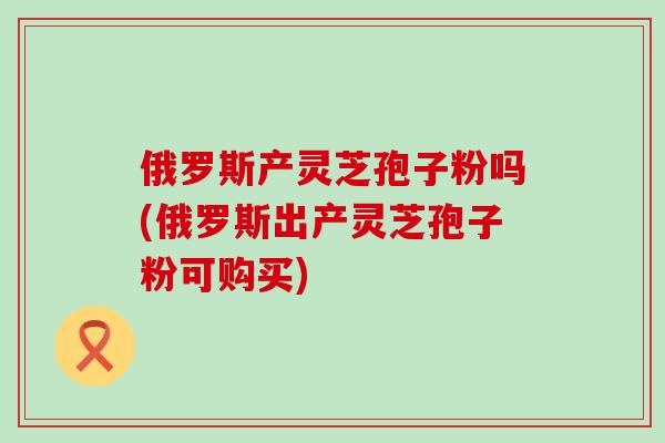 俄罗斯产灵芝孢子粉吗(俄罗斯出产灵芝孢子粉可购买)