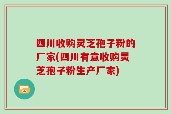 四川收购灵芝孢子粉的厂家(四川有意收购灵芝孢子粉生产厂家)