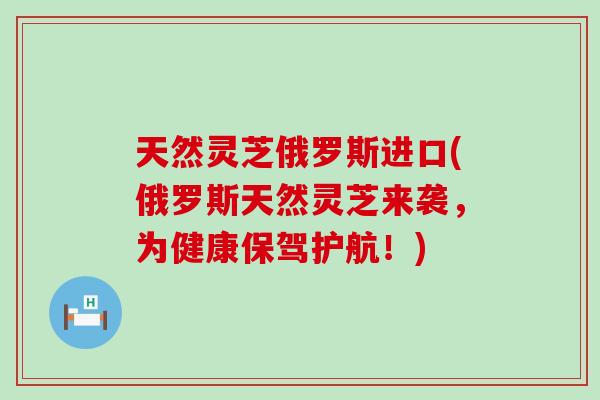 天然灵芝俄罗斯进口(俄罗斯天然灵芝来袭，为健康保驾护航！)