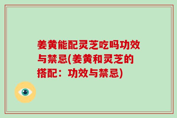 姜黄能配灵芝吃吗功效与禁忌(姜黄和灵芝的搭配：功效与禁忌)