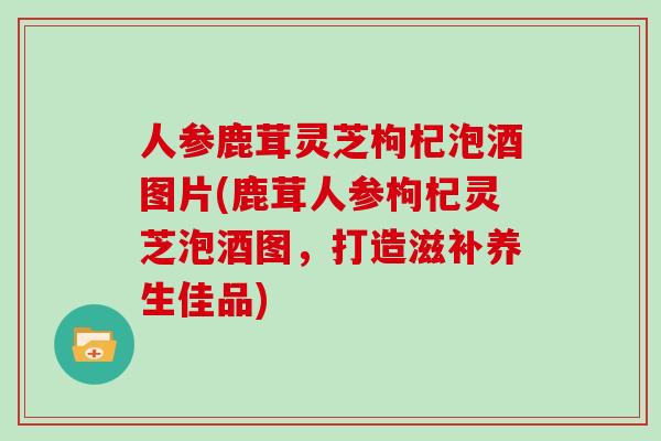 人参鹿茸灵芝枸杞泡酒图片(鹿茸人参枸杞灵芝泡酒图，打造滋补养生佳品)