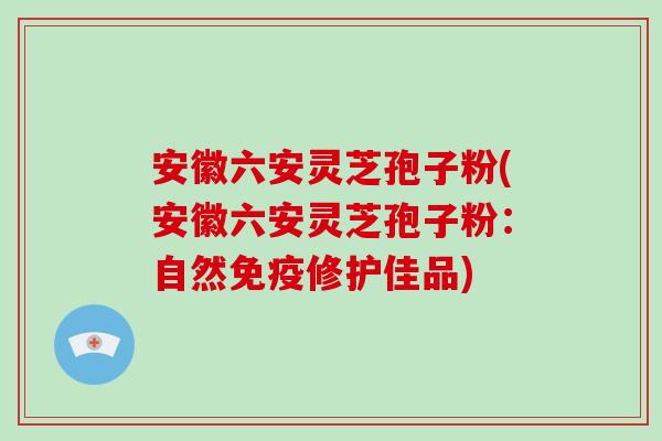 安徽六安灵芝孢子粉(安徽六安灵芝孢子粉：自然免疫修护佳品)