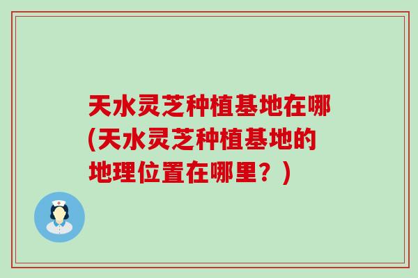 天水灵芝种植基地在哪(天水灵芝种植基地的地理位置在哪里？)