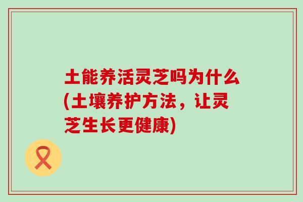 土能养活灵芝吗为什么(土壤养护方法，让灵芝生长更健康)