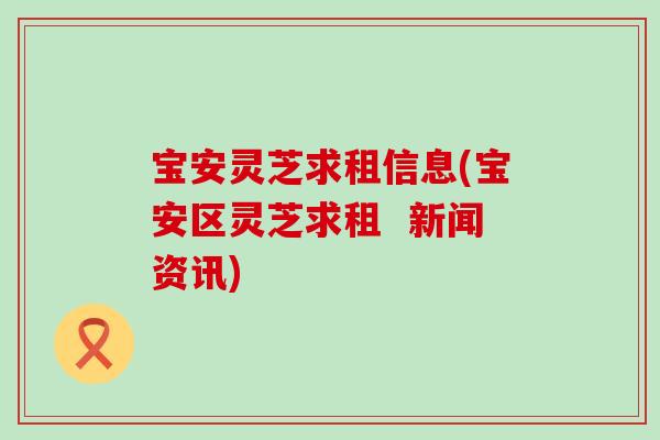 宝安灵芝求租信息(宝安区灵芝求租  新闻资讯)