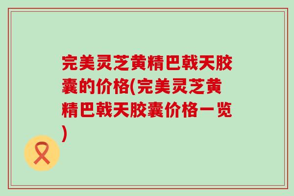 完美灵芝黄精巴戟天胶囊的价格(完美灵芝黄精巴戟天胶囊价格一览)