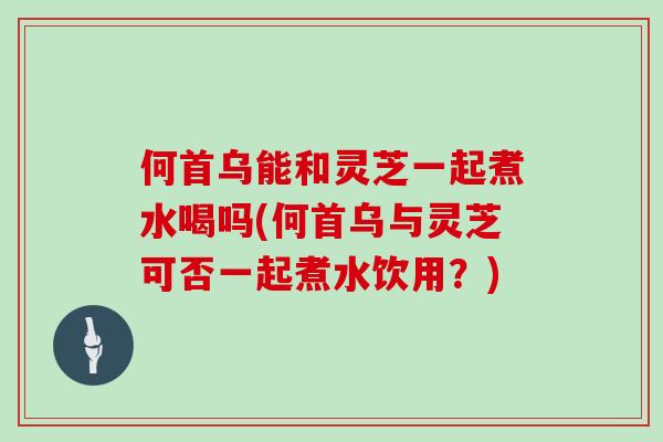 何首乌能和灵芝一起煮水喝吗(何首乌与灵芝可否一起煮水饮用？)