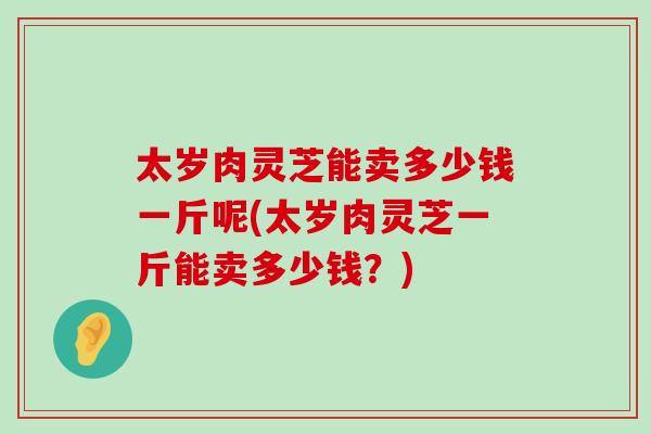 太岁肉灵芝能卖多少钱一斤呢(太岁肉灵芝一斤能卖多少钱？)