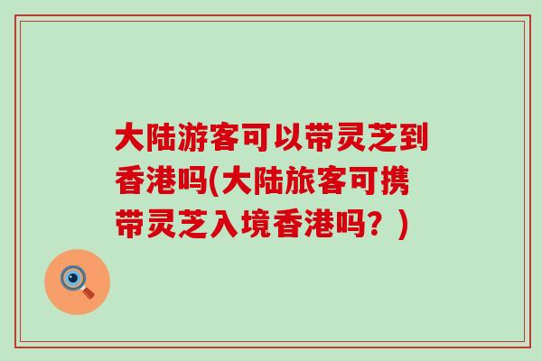 大陆游客可以带灵芝到香港吗(大陆旅客可携带灵芝入境香港吗？)