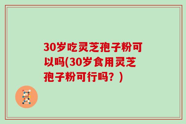 30岁吃灵芝孢子粉可以吗(30岁食用灵芝孢子粉可行吗？)