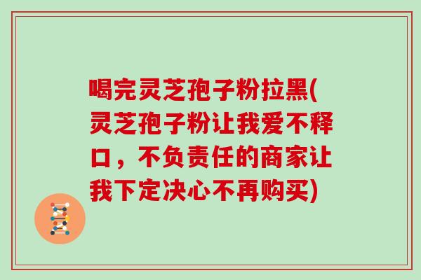 喝完灵芝孢子粉拉黑(灵芝孢子粉让我爱不释口，不负责任的商家让我下定决心不再购买)