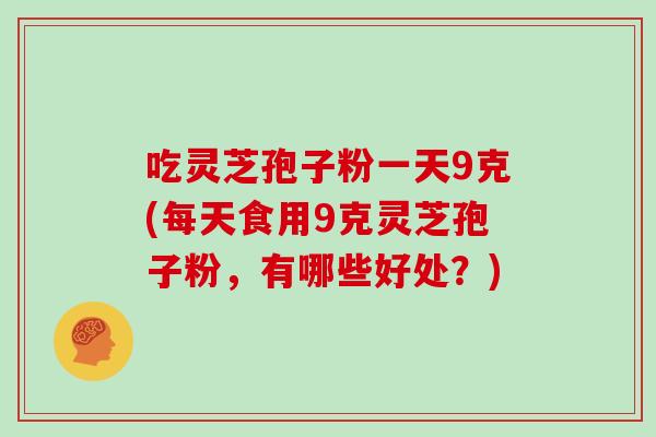 吃灵芝孢子粉一天9克(每天食用9克灵芝孢子粉，有哪些好处？)