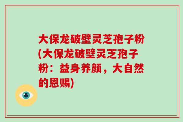 大保龙破壁灵芝孢子粉(大保龙破壁灵芝孢子粉：益身养颜，大自然的恩赐)