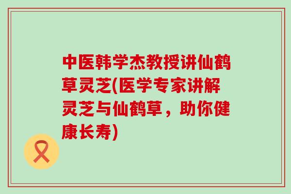 中医韩学杰教授讲仙鹤草灵芝(医学专家讲解灵芝与仙鹤草，助你健康长寿)