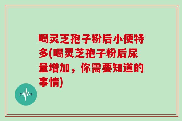 喝灵芝孢子粉后小便特多(喝灵芝孢子粉后尿量增加，你需要知道的事情)