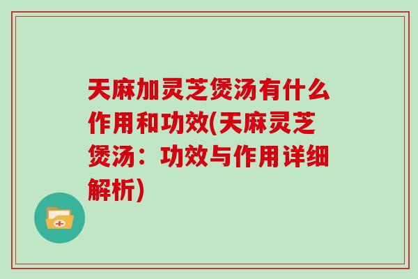 天麻加灵芝煲汤有什么作用和功效(天麻灵芝煲汤：功效与作用详细解析)