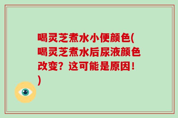 喝灵芝煮水小便颜色(喝灵芝煮水后尿液颜色改变？这可能是原因！)