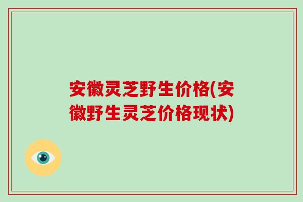 安徽灵芝野生价格(安徽野生灵芝价格现状)