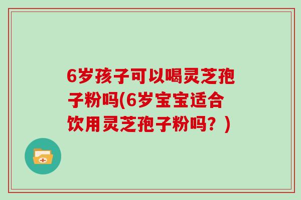 6岁孩子可以喝灵芝孢子粉吗(6岁宝宝适合饮用灵芝孢子粉吗？)