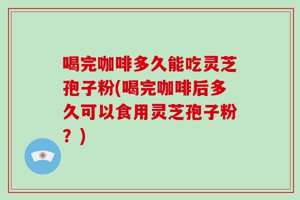 喝完咖啡多久能吃灵芝孢子粉(喝完咖啡后多久可以食用灵芝孢子粉？)