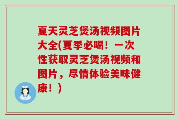 夏天灵芝煲汤视频图片大全(夏季必喝！一次性获取灵芝煲汤视频和图片，尽情体验美味健康！)