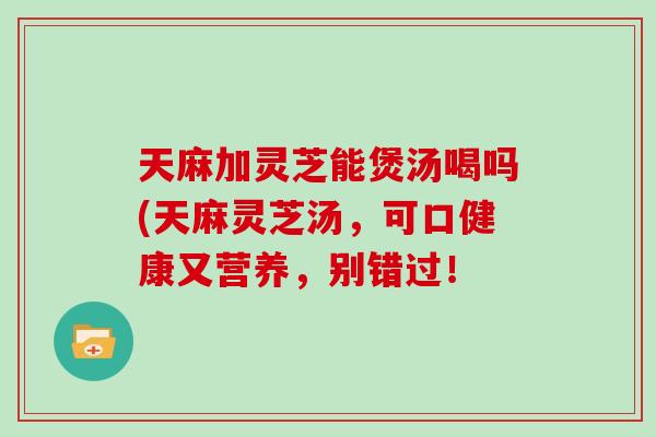 天麻加灵芝能煲汤喝吗(天麻灵芝汤，可口健康又营养，别错过！