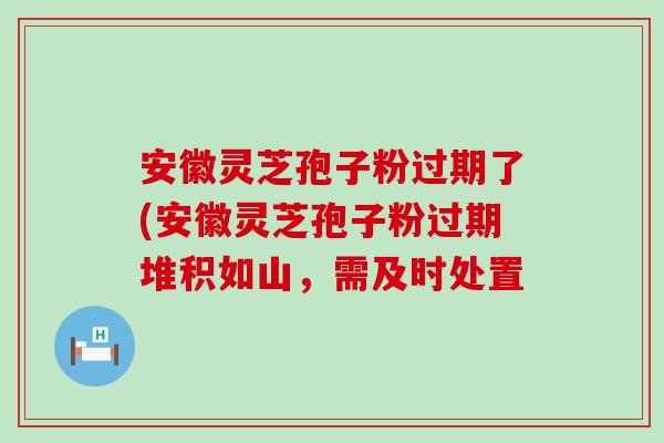 安徽灵芝孢子粉过期了(安徽灵芝孢子粉过期堆积如山，需及时处置