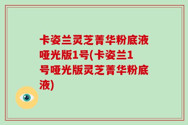 卡姿兰灵芝菁华粉底液哑光版1号(卡姿兰1号哑光版灵芝菁华粉底液)