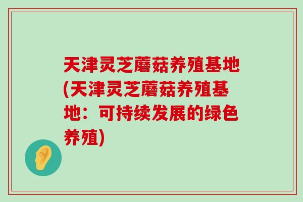 天津灵芝蘑菇养殖基地(天津灵芝蘑菇养殖基地：可持续发展的绿色养殖)