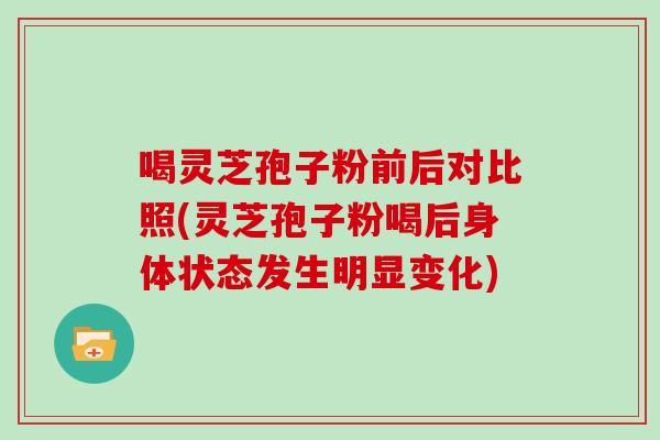 喝灵芝孢子粉前后对比照(灵芝孢子粉喝后身体状态发生明显变化)