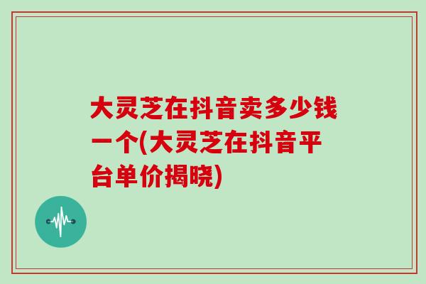 大灵芝在抖音卖多少钱一个(大灵芝在抖音平台单价揭晓)