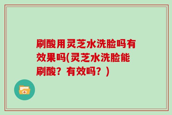 刷酸用灵芝水洗脸吗有效果吗(灵芝水洗脸能刷酸？有效吗？)