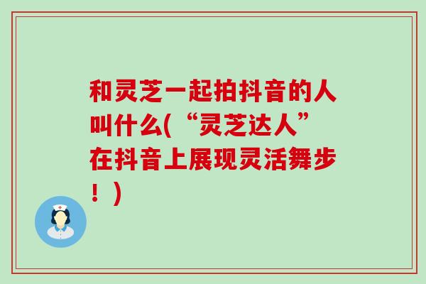 和灵芝一起拍抖音的人叫什么(“灵芝达人”在抖音上展现灵活舞步！)