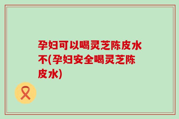 孕妇可以喝灵芝陈皮水不(孕妇安全喝灵芝陈皮水)