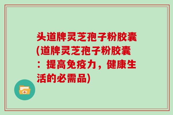 头道牌灵芝孢子粉胶囊(道牌灵芝孢子粉胶囊：提高免疫力，健康生活的必需品)