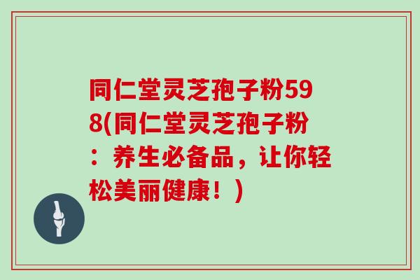 同仁堂灵芝孢子粉598(同仁堂灵芝孢子粉：养生必备品，让你轻松美丽健康！)