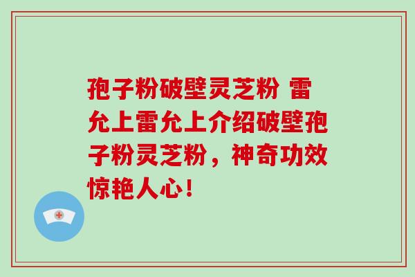 孢子粉破壁灵芝粉 雷允上雷允上介绍破壁孢子粉灵芝粉，神奇功效惊艳人心！