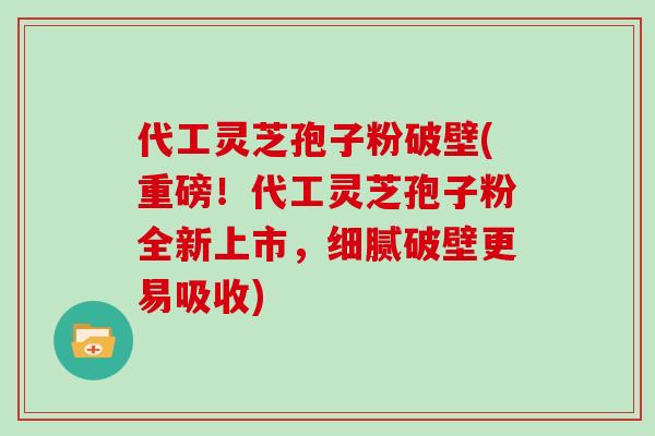 代工灵芝孢子粉破壁(重磅！代工灵芝孢子粉全新上市，细腻破壁更易吸收)