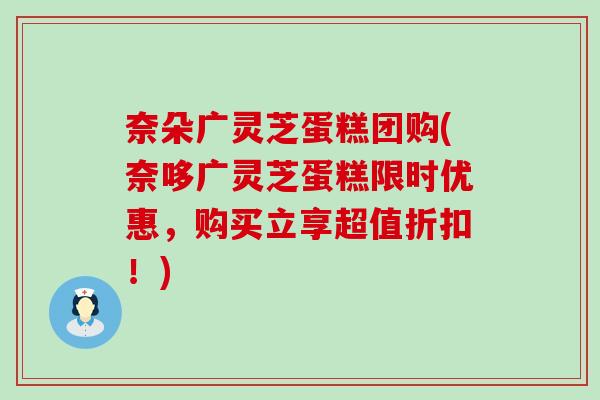 奈朵广灵芝蛋糕团购(奈哆广灵芝蛋糕限时优惠，购买立享超值折扣！)