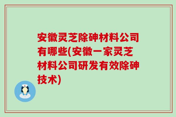 安徽灵芝除砷材料公司有哪些(安徽一家灵芝材料公司研发有效除砷技术)