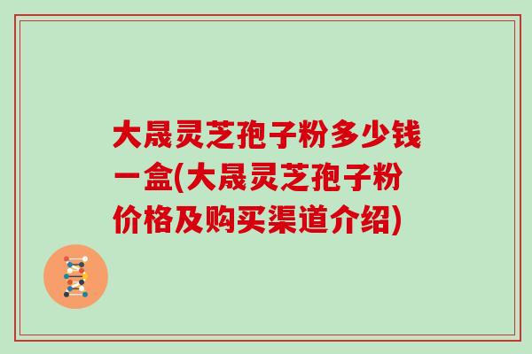 大晟灵芝孢子粉多少钱一盒(大晟灵芝孢子粉价格及购买渠道介绍)